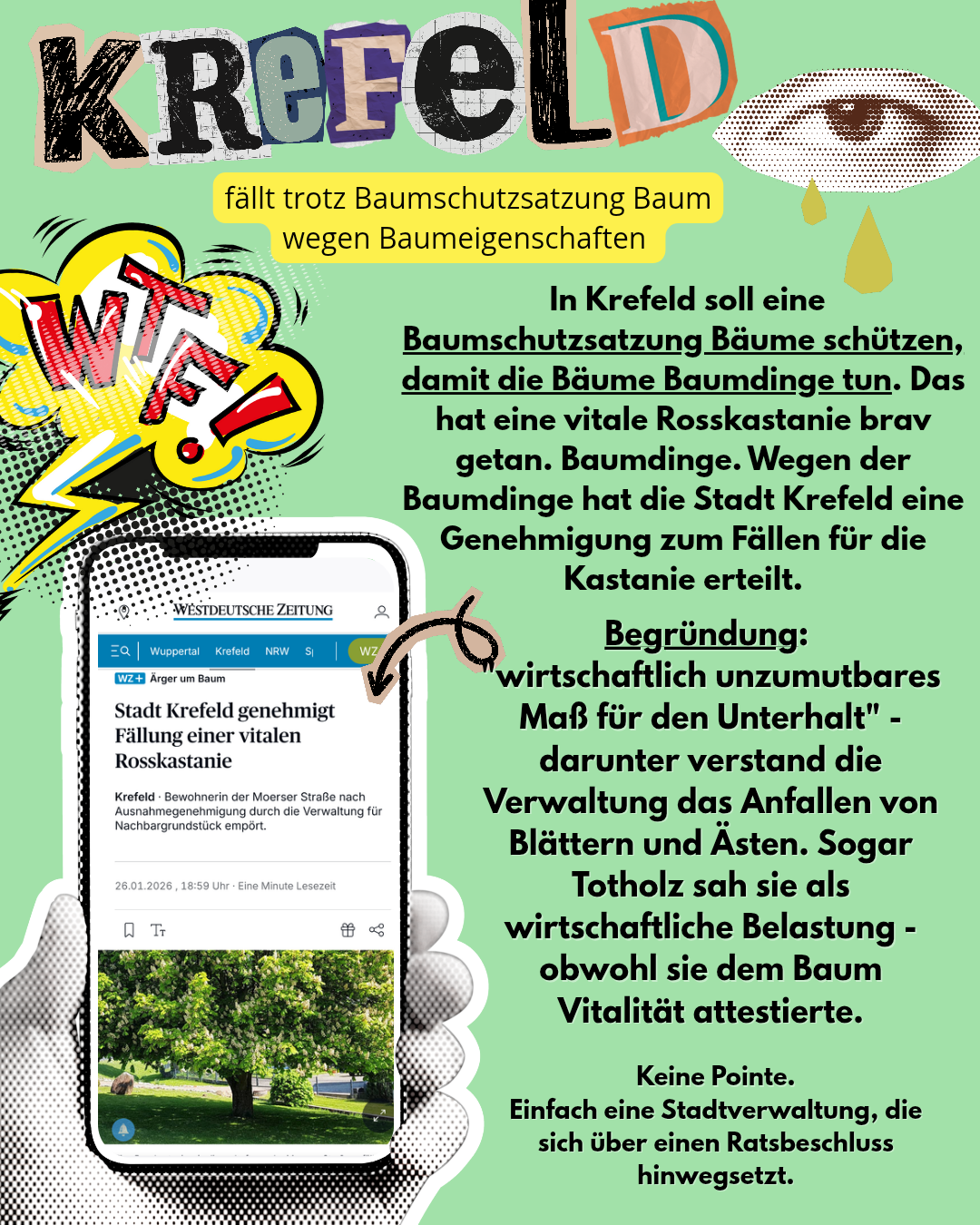 Krefeld fällt trotz Baumschutzsatzung Baum wegen Baumeigenschaften.

In Krefeld soll eine Baumschutzsatzung Bäume schützen, damit Bäume Baumdinge tun. Das hat eine vitale Rosskastanie brav getan. Baumdinge. Wegen der Baumdinge hat die Stadt Krefeld eine Genehmigung zum Fällen für die Kastanie erteilt 

Begründung:
