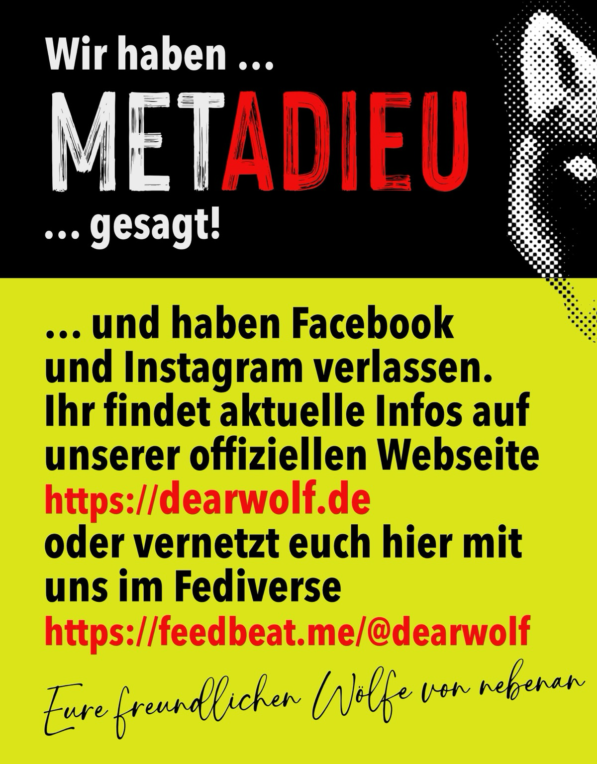 „Zeit für ein herzliches METAdieu! 🐺👋 Wir hängen Facebook an den Nagel und ziehen dorthin, wo das Klima besser ist. Ab sofort heulen wir auf anderen Kanälen: 🌐 Webseite: www.dearwolf.de 🐘 Mastodon: @dearwolf@feedbeat.me Kommt mit rüber, wir freuen uns auf euch! 🌲“