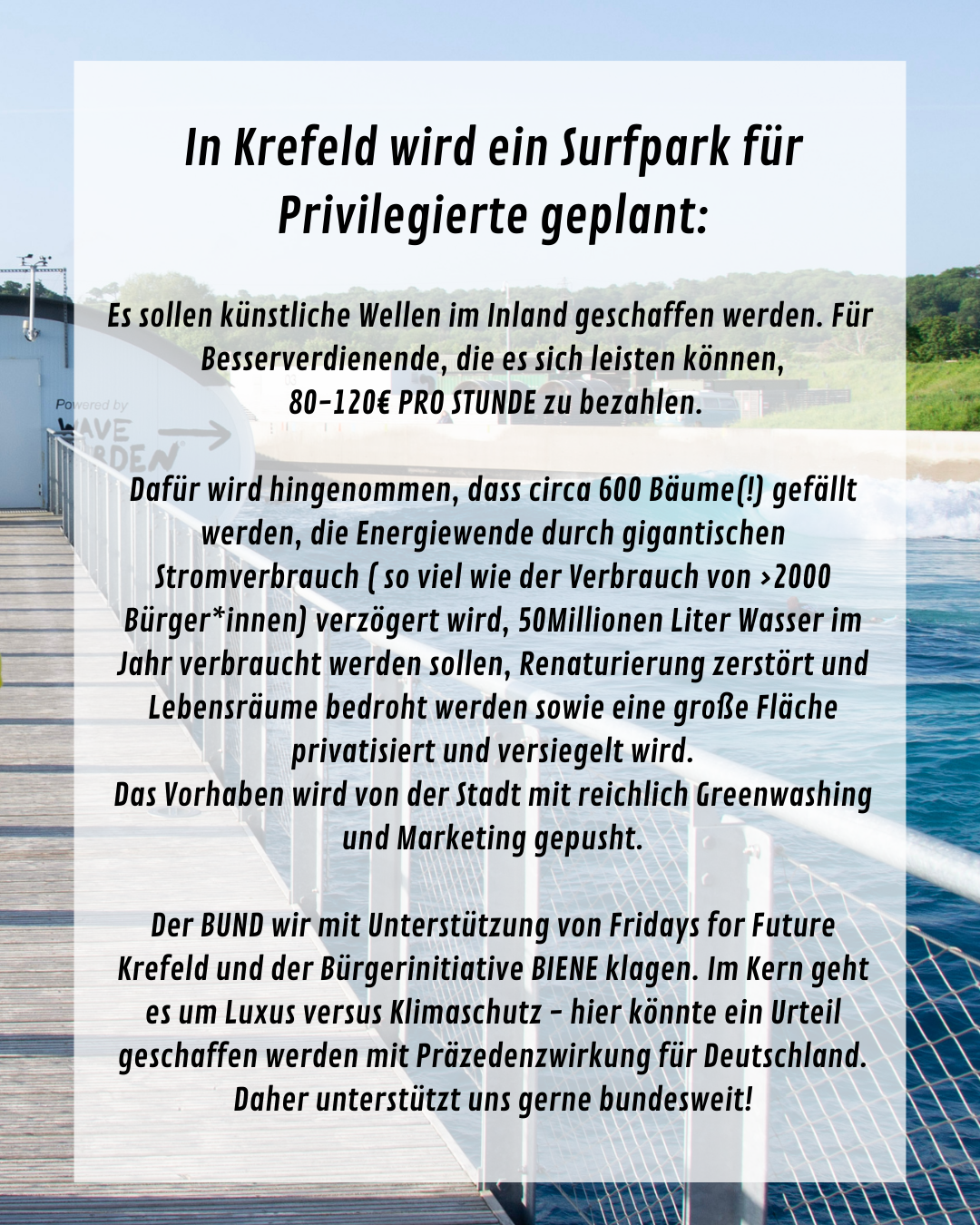 In Krefeld wird ein Surfpark für Privilegierte geplant:

Es sollen künstliche Wellen im Inland geschaffen werden. Für 
Besserverdienende, die es sich leisten können,
 80-120€ PRO STUNDE zu bezahlen.

Dafür wird hingenommen, dass circa 600 Bäume(!) gefällt werden, die Energiewende durch gigantischen Stromverbrauch ( so viel wie der Verbrauch von >2000 Bürger*innen) verzögert wird, 50Millionen Liter Wasser im Jahr verbraucht werden sollen, Renaturierung zerstört und Lebensräume bedroht werden sowie eine große Fläche privatisiert und versiegelt wird.
Das Vorhaben wird von der Stadt mit reichlich Greenwashing und Marketing gepusht.

Der BUND wir mit Unterstützung von Fridays for Future Krefeld und der Bürgerinitiative BIENE klagen. Im Kern geht es um Luxus versus Klimaschutz - hier könnte ein Urteil geschaffen werden mit Präzedenzwirkung für Deutschland. Daher unterstützt uns gerne bundesweit!
