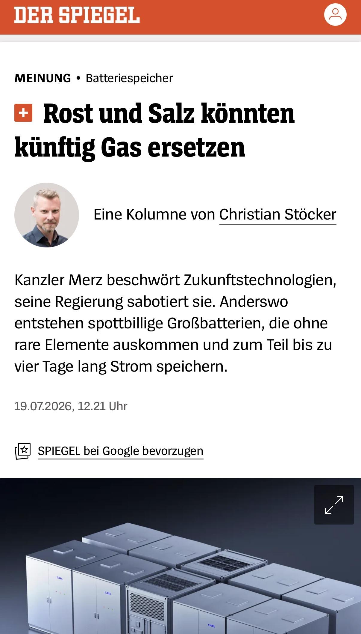 MEINUNG •Batteriespeicher
Rost und Salz könnten künftig Gas ersetzen

 Christian Stöcker
Eine Kolumne von Christian Stöcker
Kanzler Merz beschwört Zukunftstechnologien, seine Regierung sabotiert sie. Anderswo entstehen spottbillige Großbatterien, die ohne rare Elemente auskommen und zum Teil bis zu vier Tage lang Strom speichern.