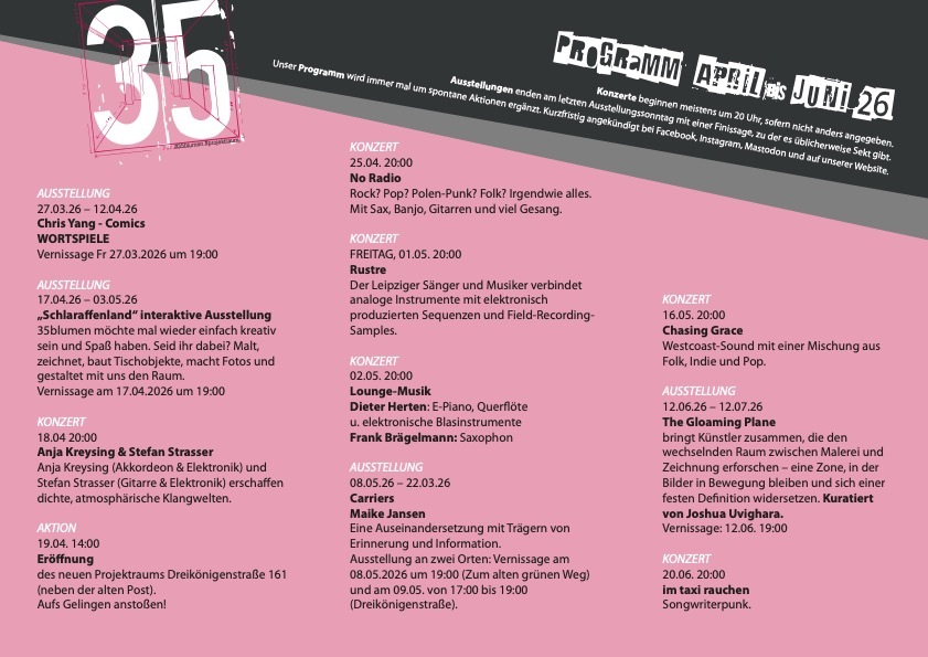   Der 35blumen e.V.  Projektraum ist ein eingetragener und gemeinnützig anerkannter Kunst- und Kulturverein in Krefeld.  Die Lage in der Innenstadt,  5 Gehminuten vom  „Kaiser -Wilhelm-Museum“ entfernt  in einer kleinen Gasse und der besondere Raum, eine  ehemalige Schmiede, machen den Verein zusätzlich, zu unserem vielfältigen Kunst und Kultur-Programm,  attraktiv und beliebt. Der Eintritt ist für alle … 