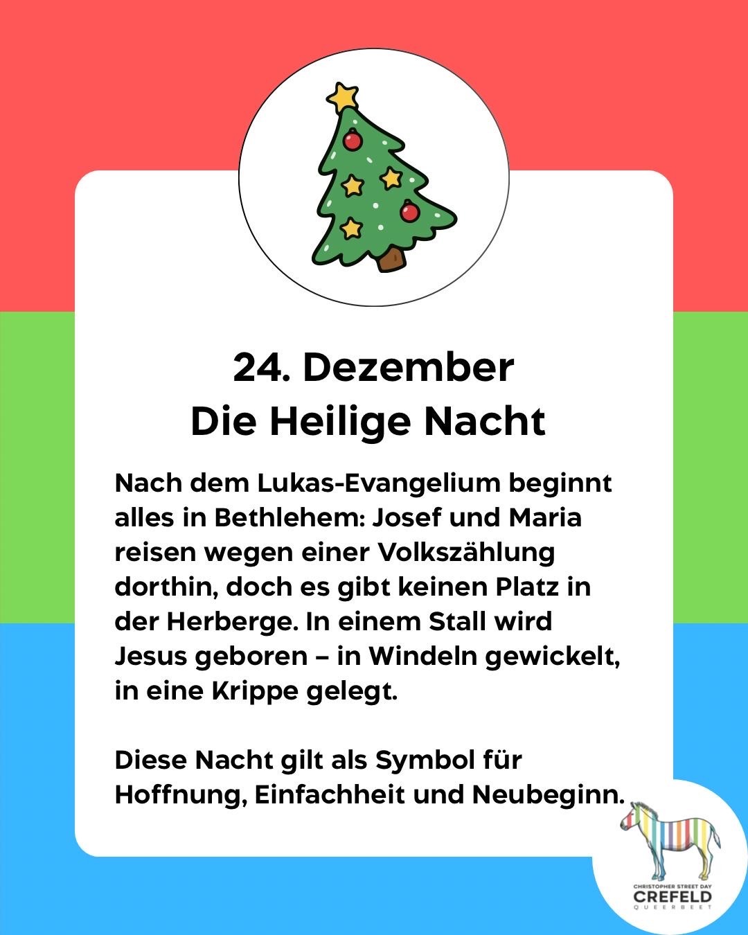 24. Dezember
Die Heilige Nacht
Nach dem Lukas-Evangelium beginnt alles in Bethlehem: Josef und Maria reisen wegen einer Volkszählung dorthin, doch es gibt keinen Platz in der Herberge. In einem Stall wird Jesus geboren - in Windeln gewickelt, in eine Krippe gelegt.
Diese Nacht gilt als Symbol für Hoffnung, Einfachheit und Neubeginn.