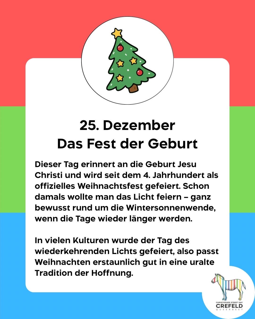 25. Dezember
Das Fest der Geburt
Dieser Tag erinnert an die Geburt Jesu Christi und wird seit dem 4. Jahrhundert als offizielles Weihnachtsfest gefeiert. Schon damals wollte man das Licht feiern - ganz bewusst rund um die Wintersonnenwende, wenn die Tage wieder länger werden.
In vielen Kulturen wurde der Tag des wiederkehrenden Lichts gefeiert, also passt Weihnachten erstaunlich gut in eine uralte Tradition der Hoffnung.